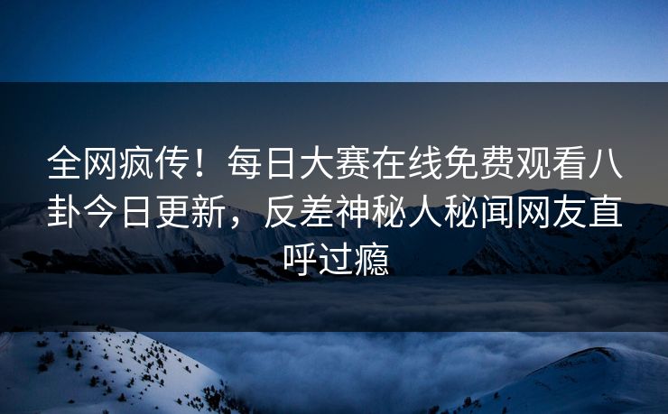 全网疯传！每日大赛在线免费观看八卦今日更新，反差神秘人秘闻网友直呼过瘾