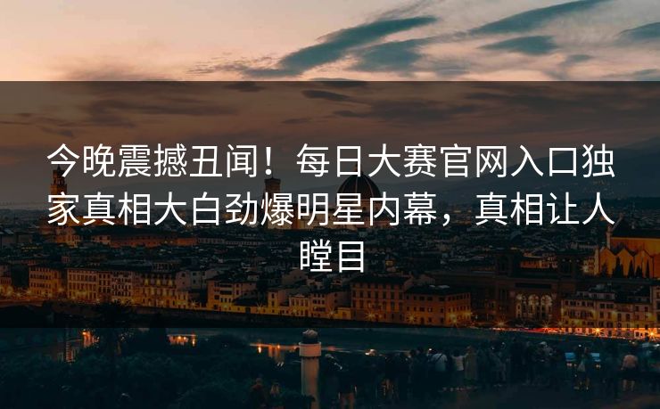 今晚震撼丑闻！每日大赛官网入口独家真相大白劲爆明星内幕，真相让人瞠目
