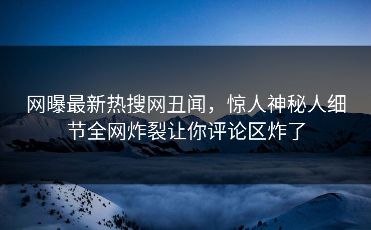 网曝最新热搜网丑闻，惊人神秘人细节全网炸裂让你评论区炸了