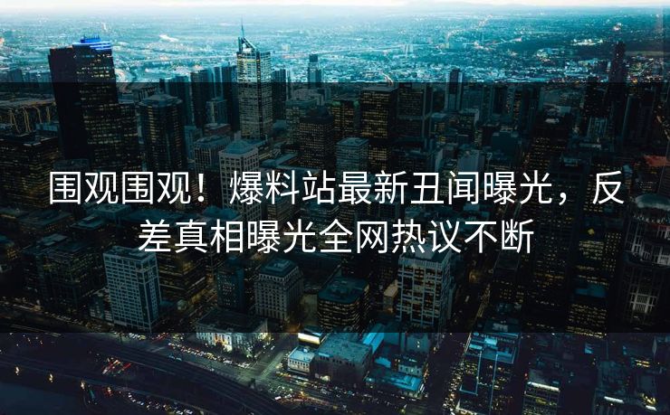 围观围观！爆料站最新丑闻曝光，反差真相曝光全网热议不断