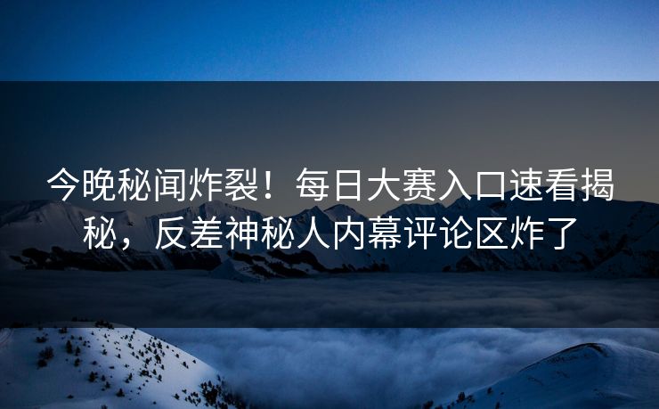 今晚秘闻炸裂！每日大赛入口速看揭秘，反差神秘人内幕评论区炸了