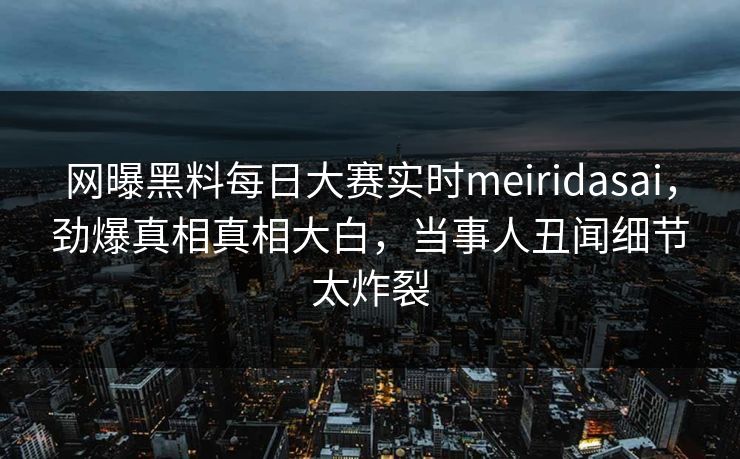 网曝黑料每日大赛实时meiridasai，劲爆真相真相大白，当事人丑闻细节太炸裂
