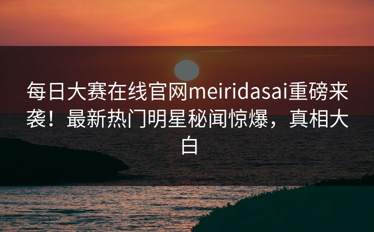 每日大赛在线官网meiridasai重磅来袭！最新热门明星秘闻惊爆，真相大白