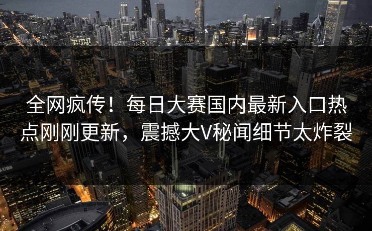 全网疯传！每日大赛国内最新入口热点刚刚更新，震撼大V秘闻细节太炸裂