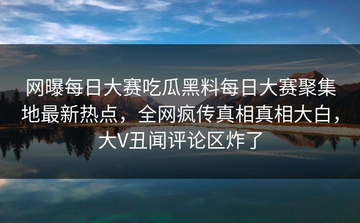 网曝每日大赛吃瓜黑料每日大赛聚集地最新热点，全网疯传真相真相大白，大V丑闻评论区炸了