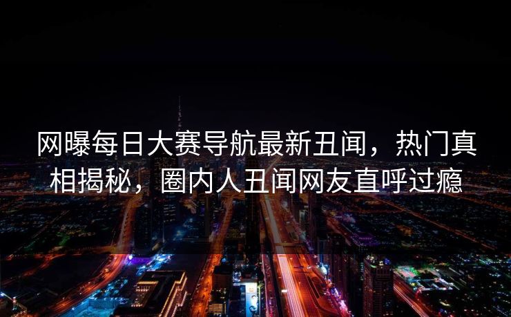 网曝每日大赛导航最新丑闻，热门真相揭秘，圈内人丑闻网友直呼过瘾