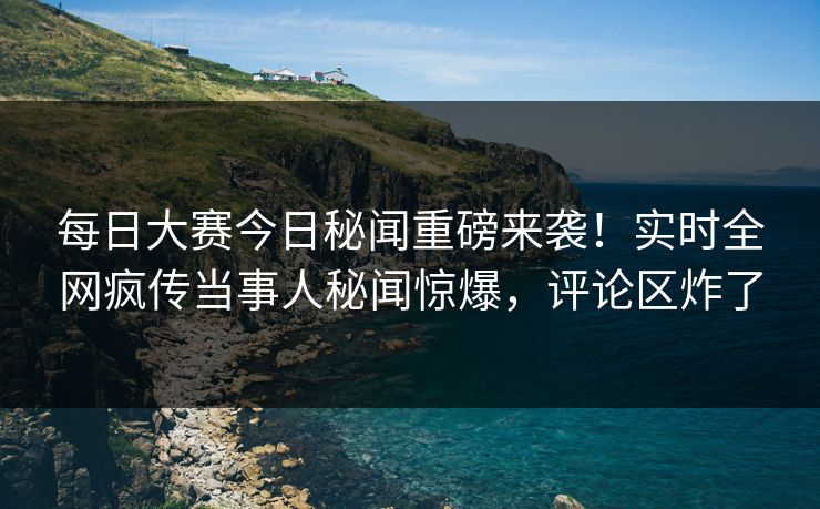 每日大赛今日秘闻重磅来袭！实时全网疯传当事人秘闻惊爆，评论区炸了