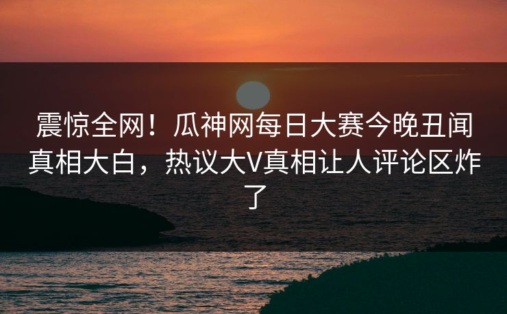震惊全网！瓜神网每日大赛今晚丑闻真相大白，热议大V真相让人评论区炸了