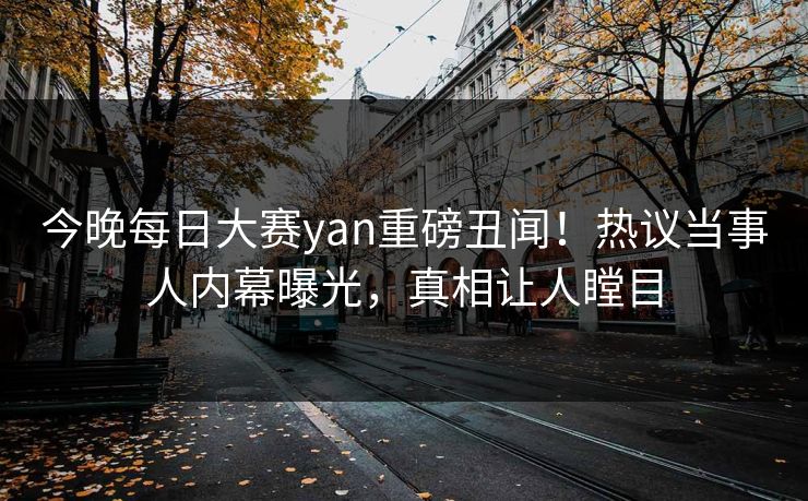 今晚每日大赛yan重磅丑闻！热议当事人内幕曝光，真相让人瞠目