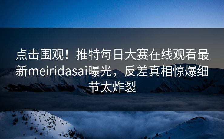 点击围观！推特每日大赛在线观看最新meiridasai曝光，反差真相惊爆细节太炸裂