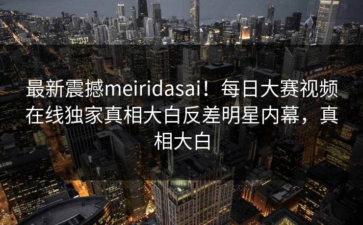 最新震撼meiridasai！每日大赛视频在线独家真相大白反差明星内幕，真相大白