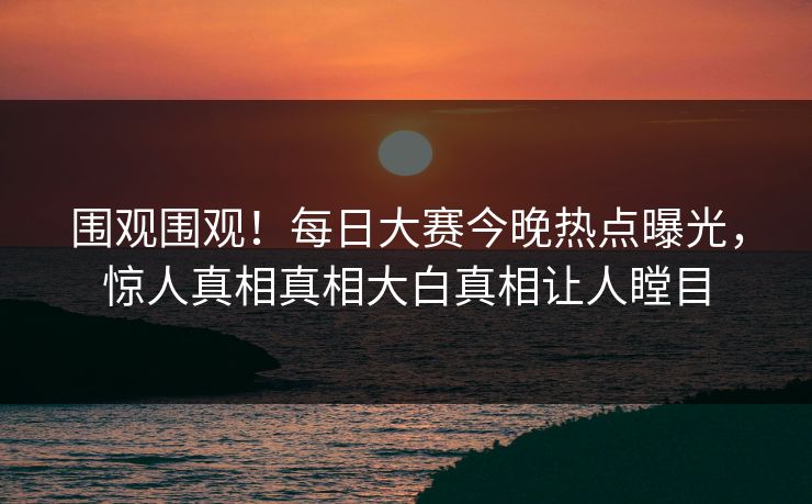 围观围观！每日大赛今晚热点曝光，惊人真相真相大白真相让人瞠目