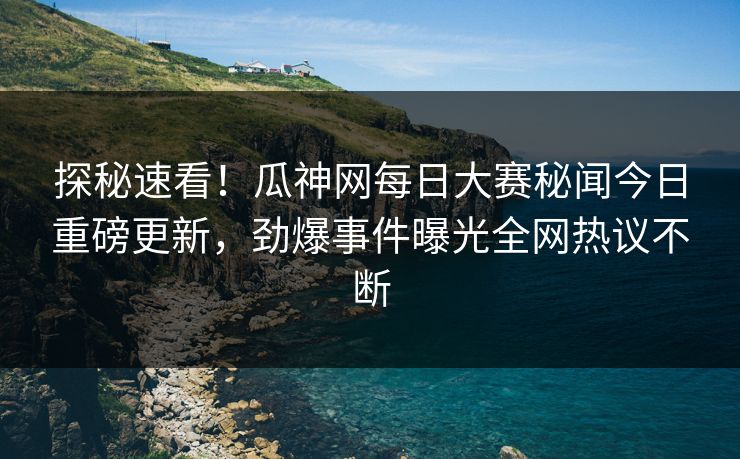 探秘速看！瓜神网每日大赛秘闻今日重磅更新，劲爆事件曝光全网热议不断
