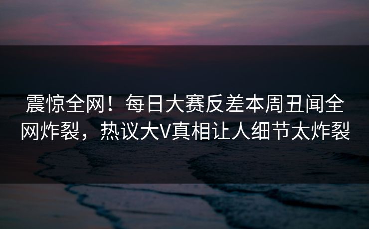 震惊全网！每日大赛反差本周丑闻全网炸裂，热议大V真相让人细节太炸裂