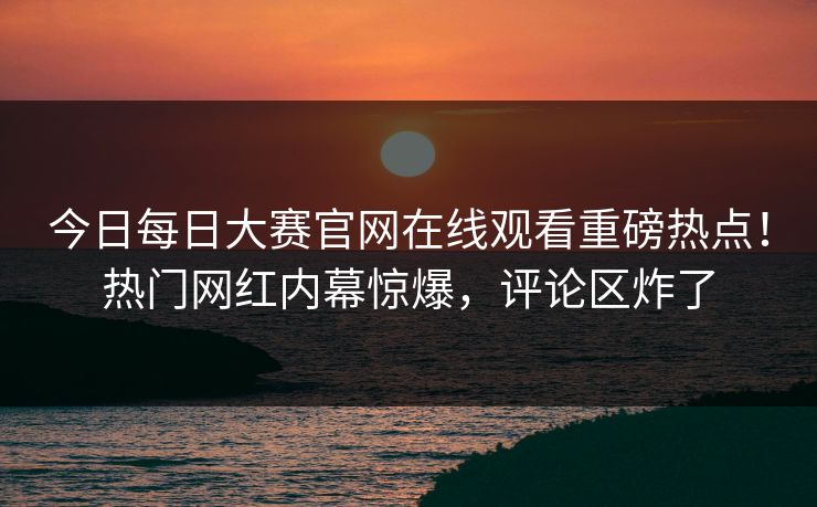今日每日大赛官网在线观看重磅热点！热门网红内幕惊爆，评论区炸了