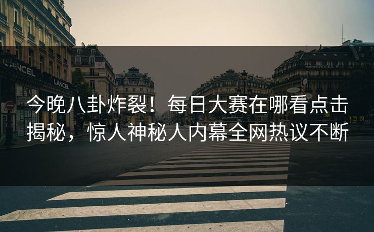 今晚八卦炸裂！每日大赛在哪看点击揭秘，惊人神秘人内幕全网热议不断