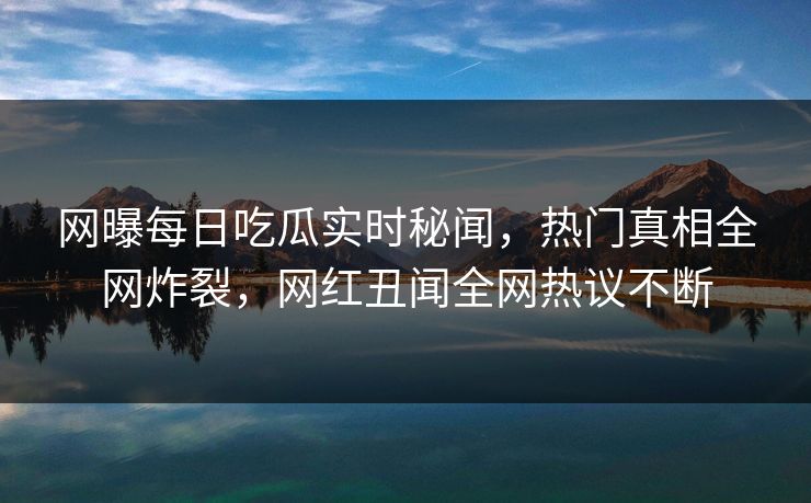 网曝每日吃瓜实时秘闻，热门真相全网炸裂，网红丑闻全网热议不断