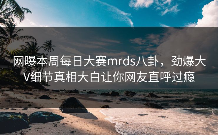 网曝本周每日大赛mrds八卦，劲爆大V细节真相大白让你网友直呼过瘾
