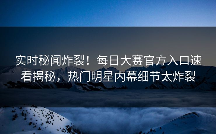 实时秘闻炸裂！每日大赛官方入口速看揭秘，热门明星内幕细节太炸裂