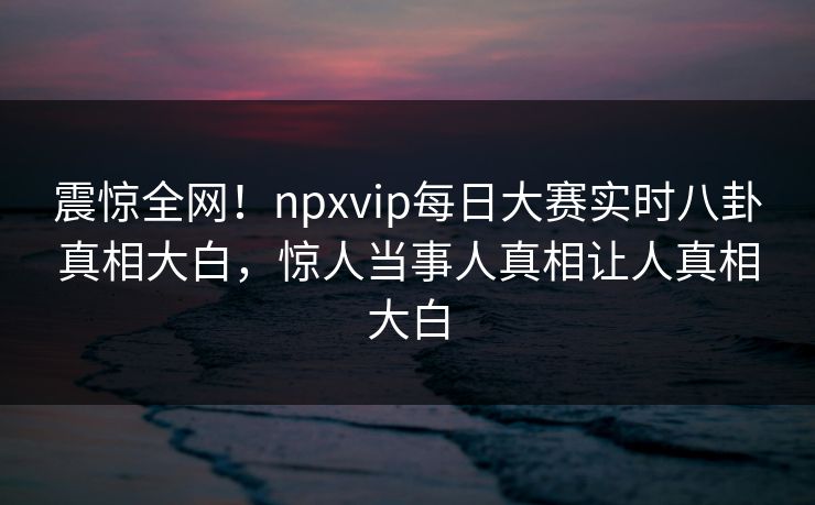 震惊全网！npxvip每日大赛实时八卦真相大白，惊人当事人真相让人真相大白