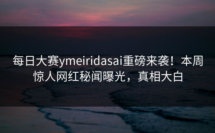 每日大赛ymeiridasai重磅来袭！本周惊人网红秘闻曝光，真相大白