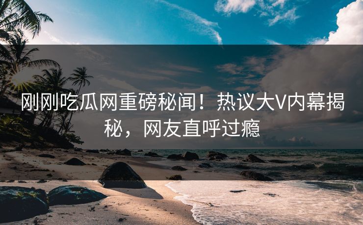 刚刚吃瓜网重磅秘闻！热议大V内幕揭秘，网友直呼过瘾