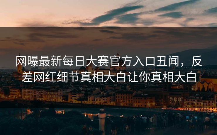 网曝最新每日大赛官方入口丑闻，反差网红细节真相大白让你真相大白