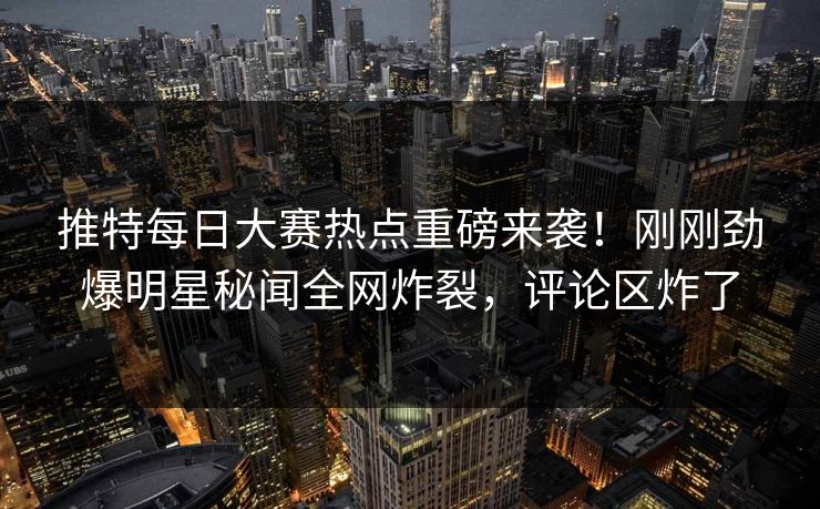 推特每日大赛热点重磅来袭！刚刚劲爆明星秘闻全网炸裂，评论区炸了