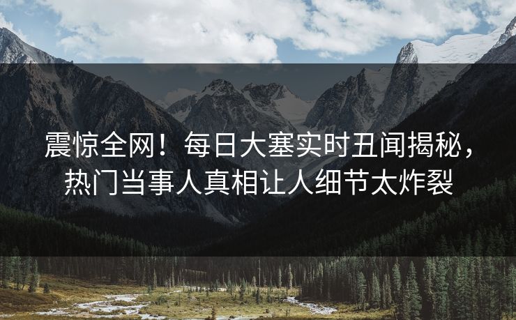 震惊全网！每日大塞实时丑闻揭秘，热门当事人真相让人细节太炸裂