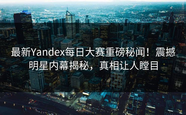 最新Yandex每日大赛重磅秘闻！震撼明星内幕揭秘，真相让人瞠目