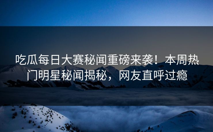 吃瓜每日大赛秘闻重磅来袭！本周热门明星秘闻揭秘，网友直呼过瘾