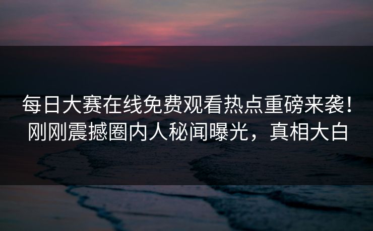 每日大赛在线免费观看热点重磅来袭！刚刚震撼圈内人秘闻曝光，真相大白