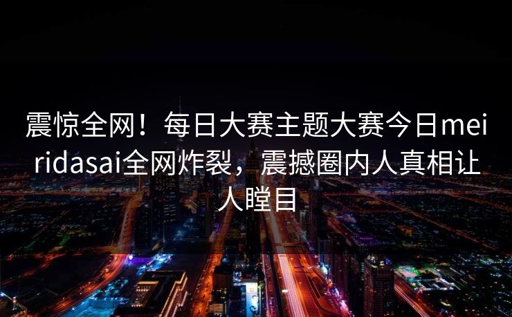 震惊全网！每日大赛主题大赛今日meiridasai全网炸裂，震撼圈内人真相让人瞠目