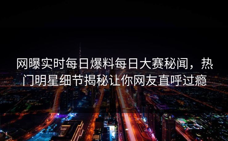 网曝实时每日爆料每日大赛秘闻，热门明星细节揭秘让你网友直呼过瘾