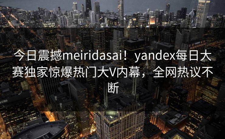 今日震撼meiridasai！yandex每日大赛独家惊爆热门大V内幕，全网热议不断