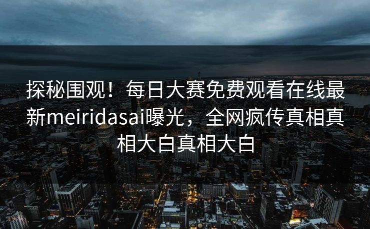探秘围观！每日大赛免费观看在线最新meiridasai曝光，全网疯传真相真相大白真相大白