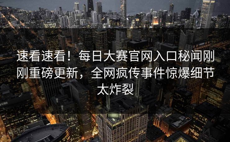 速看速看！每日大赛官网入口秘闻刚刚重磅更新，全网疯传事件惊爆细节太炸裂