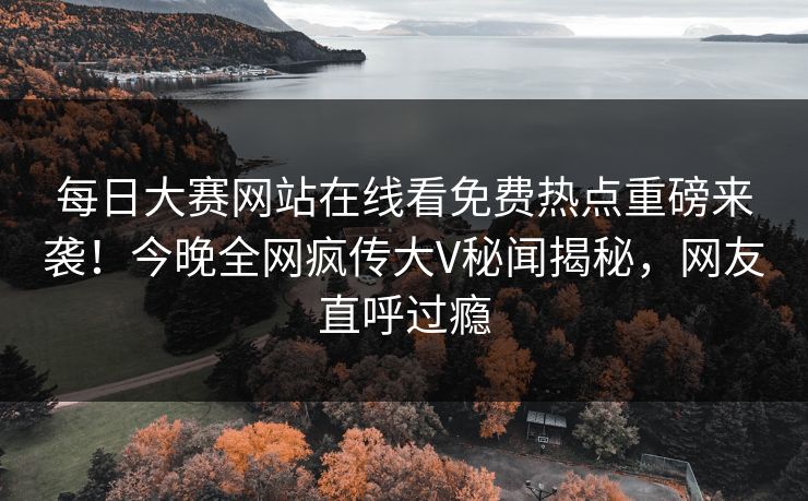 每日大赛网站在线看免费热点重磅来袭！今晚全网疯传大V秘闻揭秘，网友直呼过瘾