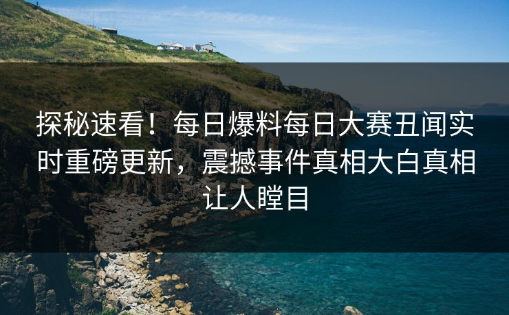 探秘速看！每日爆料每日大赛丑闻实时重磅更新，震撼事件真相大白真相让人瞠目