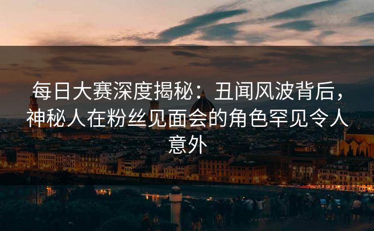 每日大赛深度揭秘：丑闻风波背后，神秘人在粉丝见面会的角色罕见令人意外