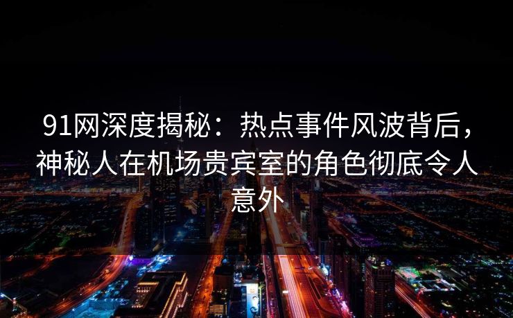 91网深度揭秘：热点事件风波背后，神秘人在机场贵宾室的角色彻底令人意外