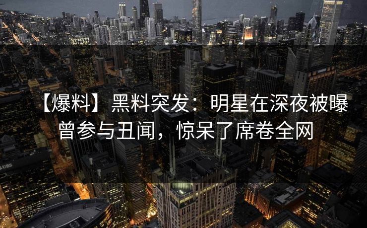 【爆料】黑料突发：明星在深夜被曝曾参与丑闻，惊呆了席卷全网