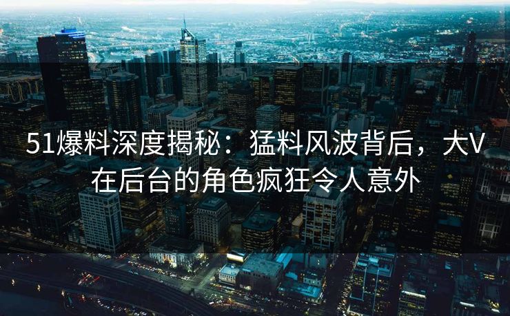 51爆料深度揭秘：猛料风波背后，大V在后台的角色疯狂令人意外