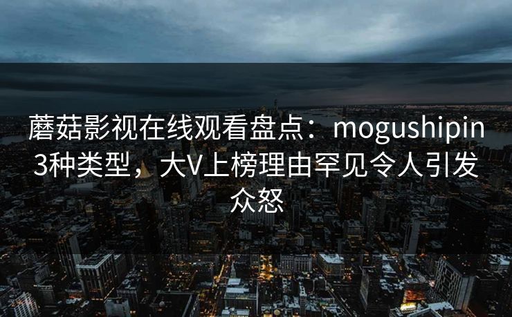 蘑菇影视在线观看盘点：mogushipin3种类型，大V上榜理由罕见令人引发众怒