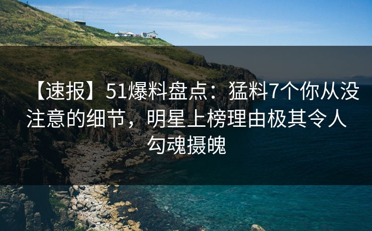 【速报】51爆料盘点：猛料7个你从没注意的细节，明星上榜理由极其令人勾魂摄魄