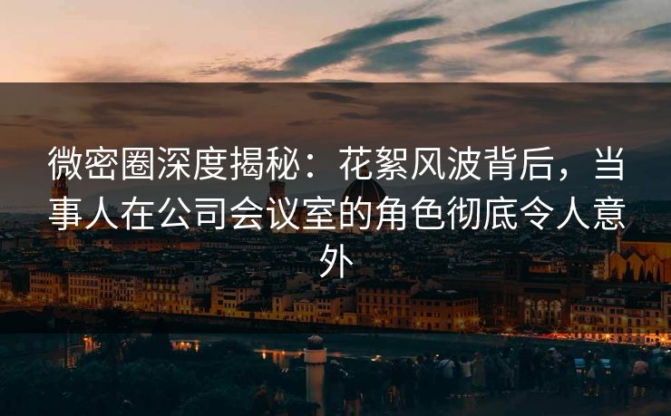 微密圈深度揭秘：花絮风波背后，当事人在公司会议室的角色彻底令人意外
