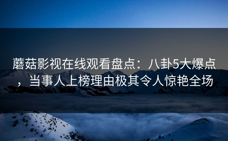 蘑菇影视在线观看盘点：八卦5大爆点，当事人上榜理由极其令人惊艳全场
