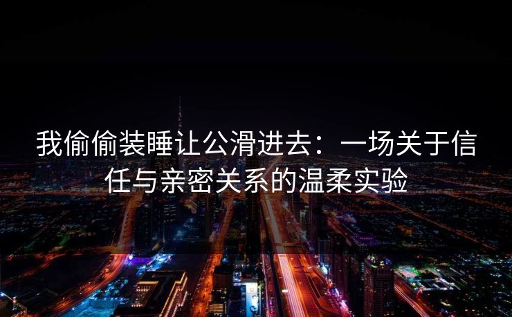 我偷偷装睡让公滑进去：一场关于信任与亲密关系的温柔实验