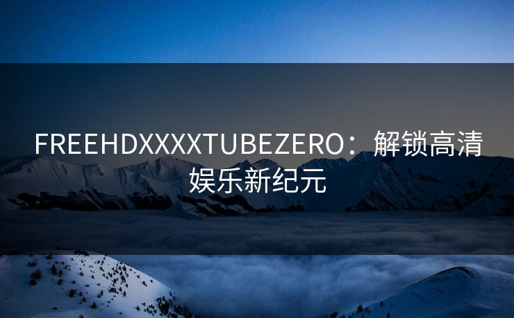 FREEHDXXXXTUBEZERO：解锁高清娱乐新纪元