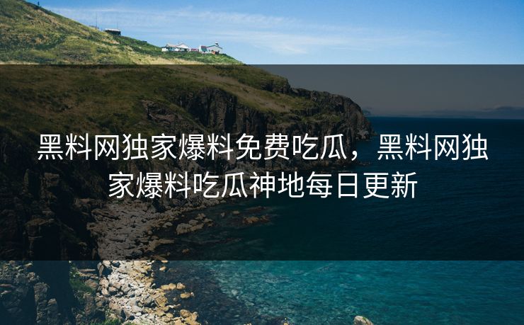 黑料网独家爆料免费吃瓜，黑料网独家爆料吃瓜神地每日更新